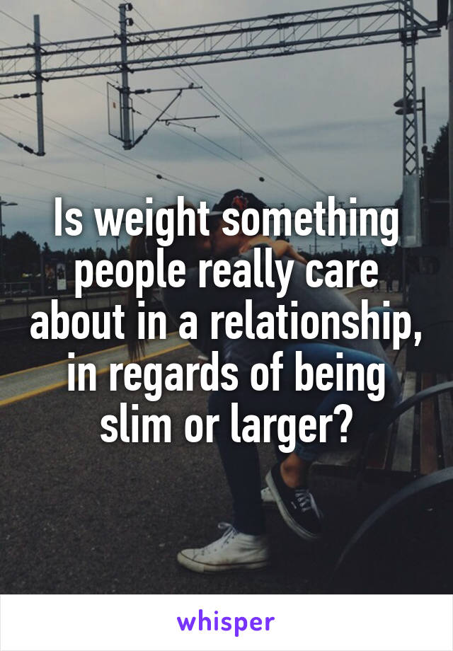 Is weight something people really care about in a relationship, in regards of being slim or larger?