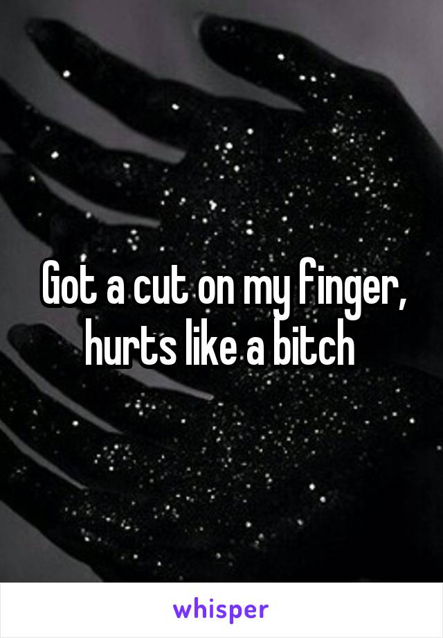 Got a cut on my finger, hurts like a bitch 