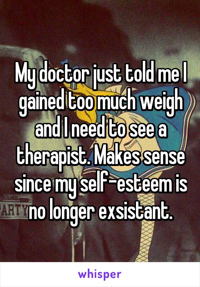 My doctor just told me I gained too much weigh and I need to see a therapist. Makes sense since my self-esteem is no longer exsistant.