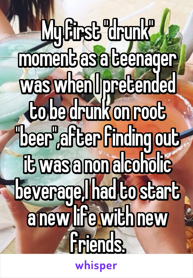 My first "drunk" moment as a teenager was when I pretended to be drunk on root "beer",after finding out it was a non alcoholic beverage,I had to start a new life with new friends.