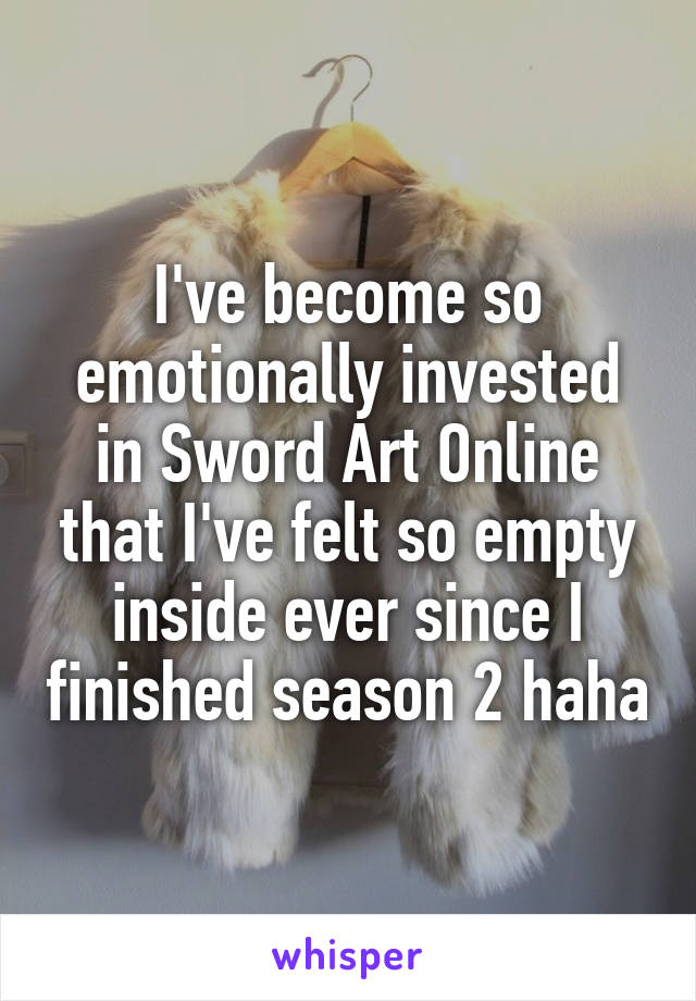 I've become so emotionally invested in Sword Art Online that I've felt so empty inside ever since I finished season 2 haha
