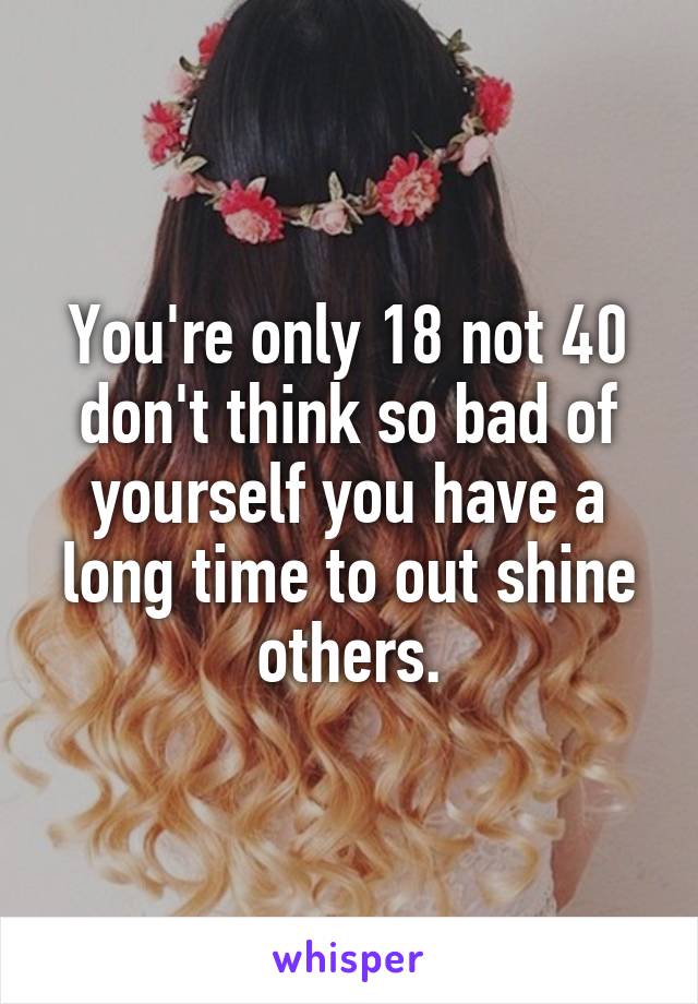 You're only 18 not 40 don't think so bad of yourself you have a long time to out shine others.