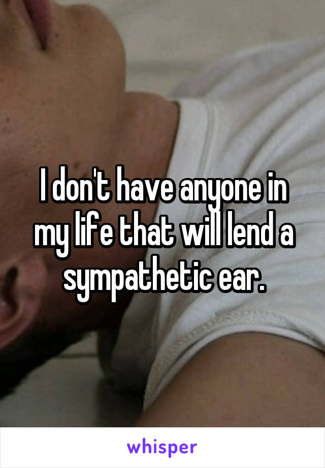 I don't have anyone in my life that will lend a sympathetic ear.