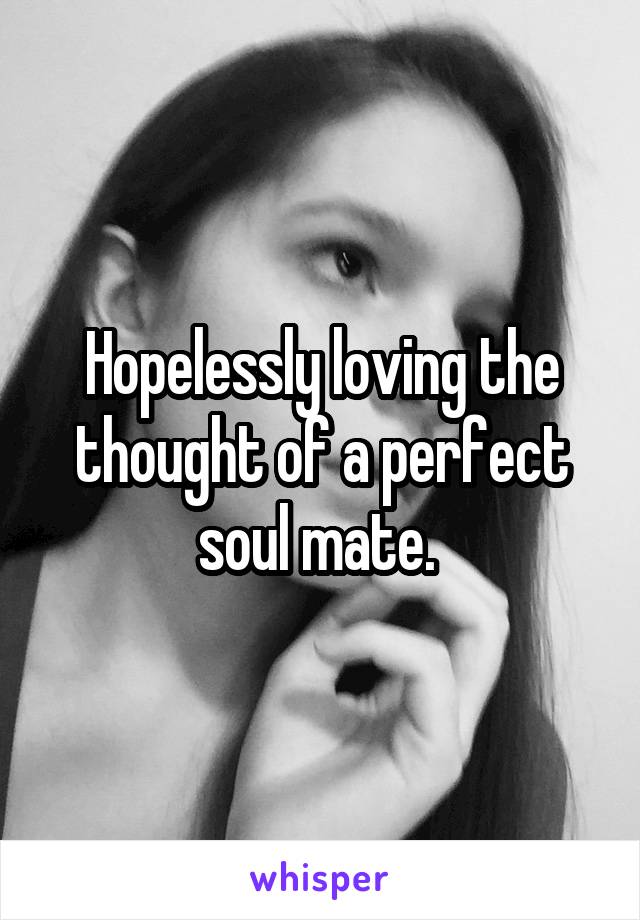 Hopelessly loving the thought of a perfect soul mate. 