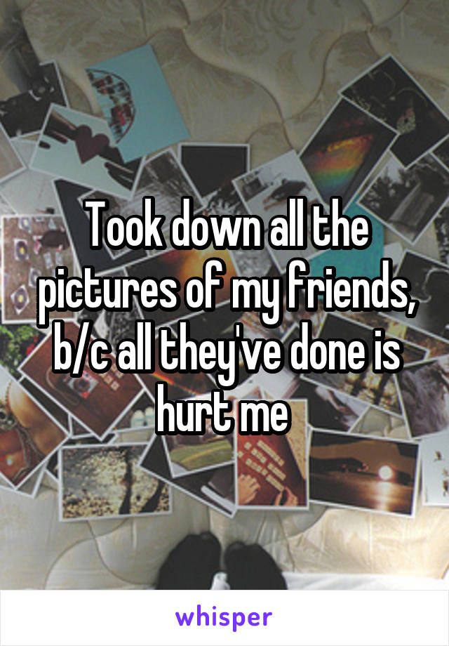 Took down all the pictures of my friends, b/c all they've done is hurt me 