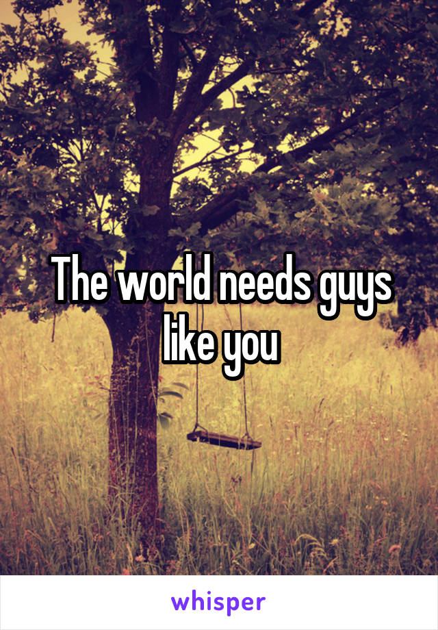 The world needs guys like you