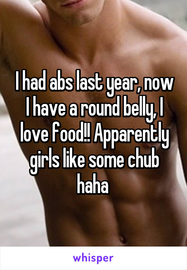I had abs last year, now I have a round belly, I love food!! Apparently girls like some chub haha 