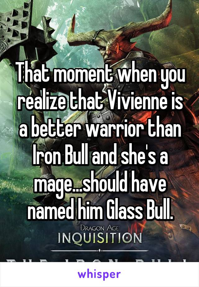 That moment when you realize that Vivienne is a better warrior than Iron Bull and she's a mage...should have named him Glass Bull.