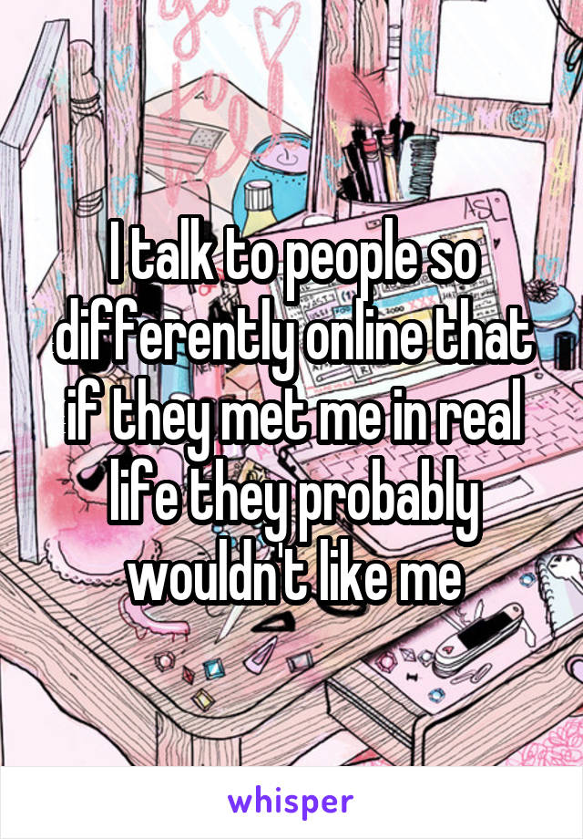 I talk to people so differently online that if they met me in real life they probably wouldn't like me