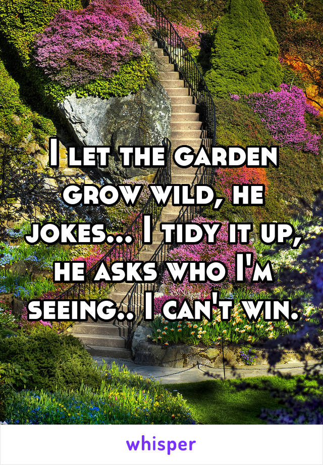 I let the garden grow wild, he jokes... I tidy it up, he asks who I'm seeing.. I can't win.
