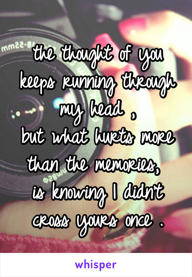 the thought of you keeps running through my head ,
but what hurts more than the memories, 
is knowing I didn't cross yours once .