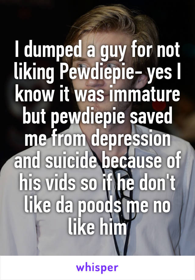 I dumped a guy for not liking Pewdiepie- yes I know it was immature but pewdiepie saved me from depression and suicide because of his vids so if he don't like da poods me no like him