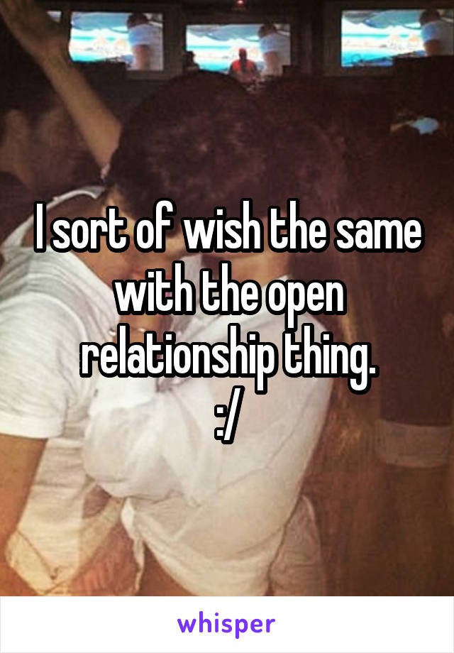 I sort of wish the same with the open relationship thing.
:/