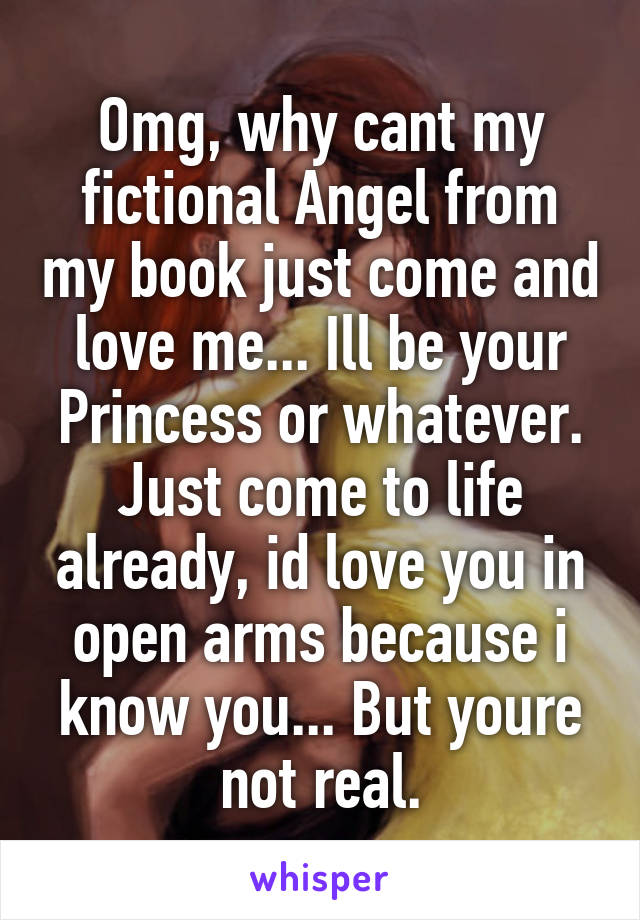 Omg, why cant my fictional Angel from my book just come and love me... Ill be your Princess or whatever. Just come to life already, id love you in open arms because i know you... But youre not real.