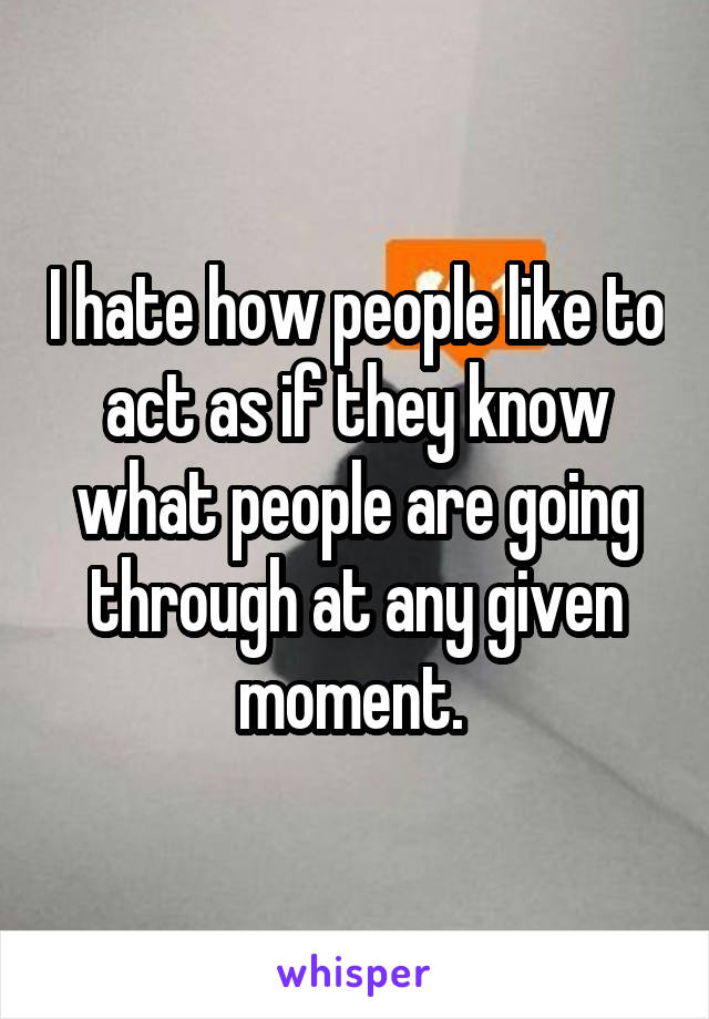 I hate how people like to act as if they know what people are going through at any given moment. 