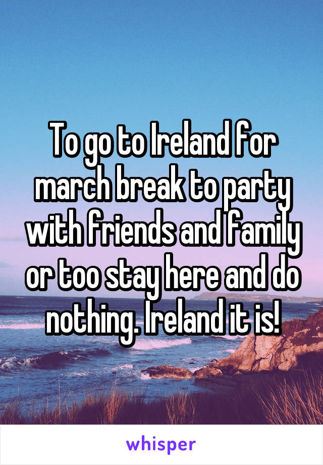 To go to Ireland for march break to party with friends and family or too stay here and do nothing. Ireland it is!