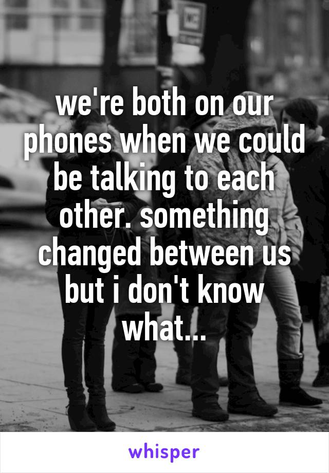 we're both on our phones when we could be talking to each other. something changed between us but i don't know what...
