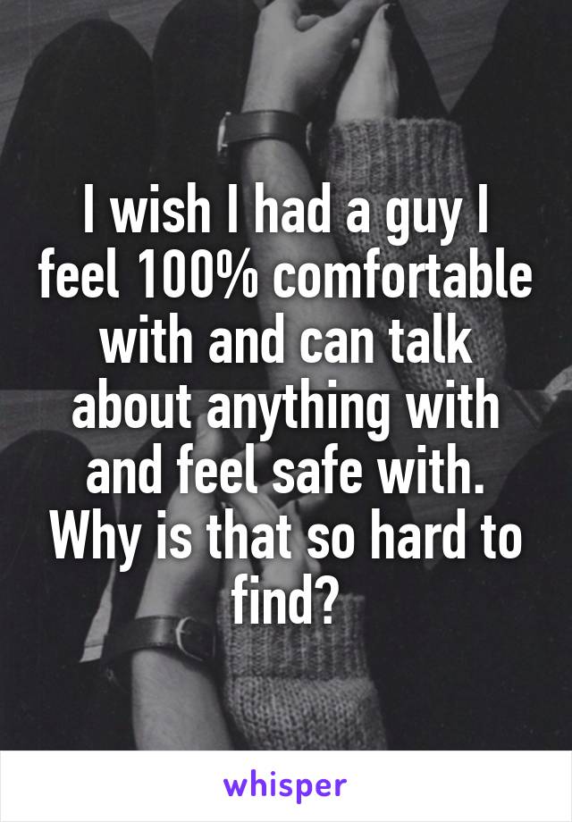 I wish I had a guy I feel 100% comfortable with and can talk about anything with and feel safe with. Why is that so hard to find?