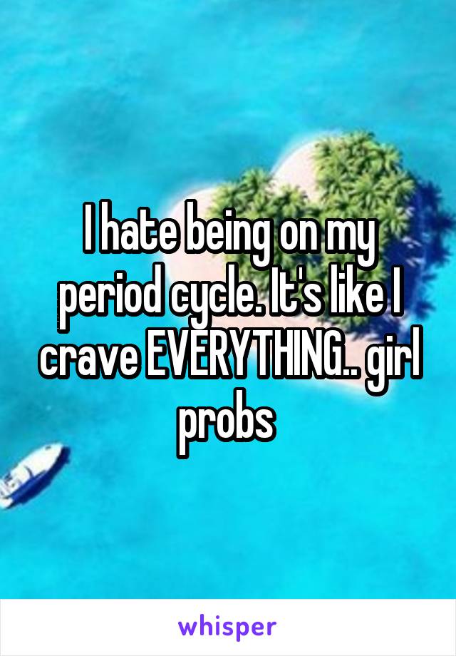 I hate being on my period cycle. It's like I crave EVERYTHING.. girl probs 