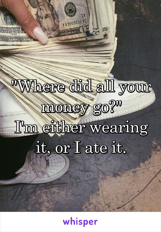 "Where did all your money go?"
I'm either wearing it, or I ate it.