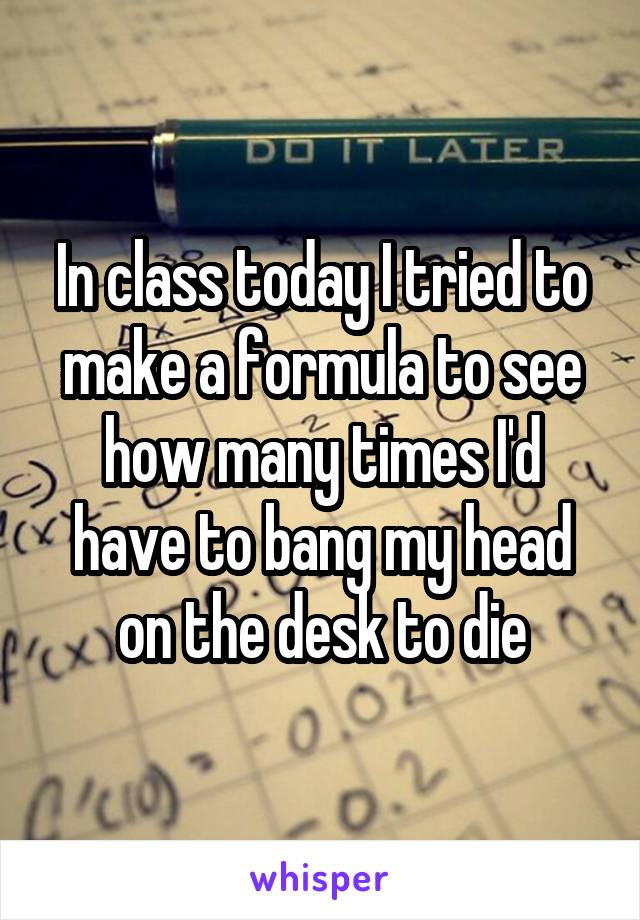 In class today I tried to make a formula to see how many times I'd have to bang my head on the desk to die
