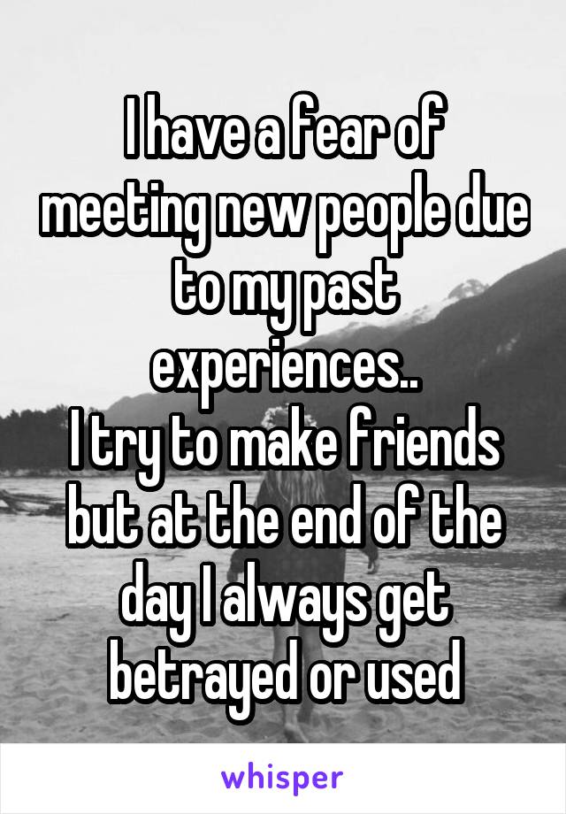 I have a fear of meeting new people due to my past experiences..
I try to make friends but at the end of the day I always get betrayed or used