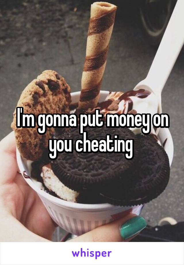 I'm gonna put money on you cheating 