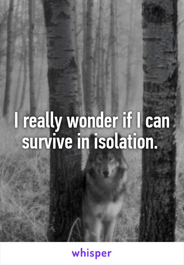 I really wonder if I can survive in isolation. 