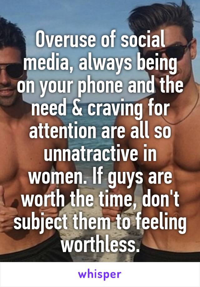 Overuse of social media, always being on your phone and the need & craving for attention are all so unnatractive in women. If guys are worth the time, don't subject them to feeling worthless.