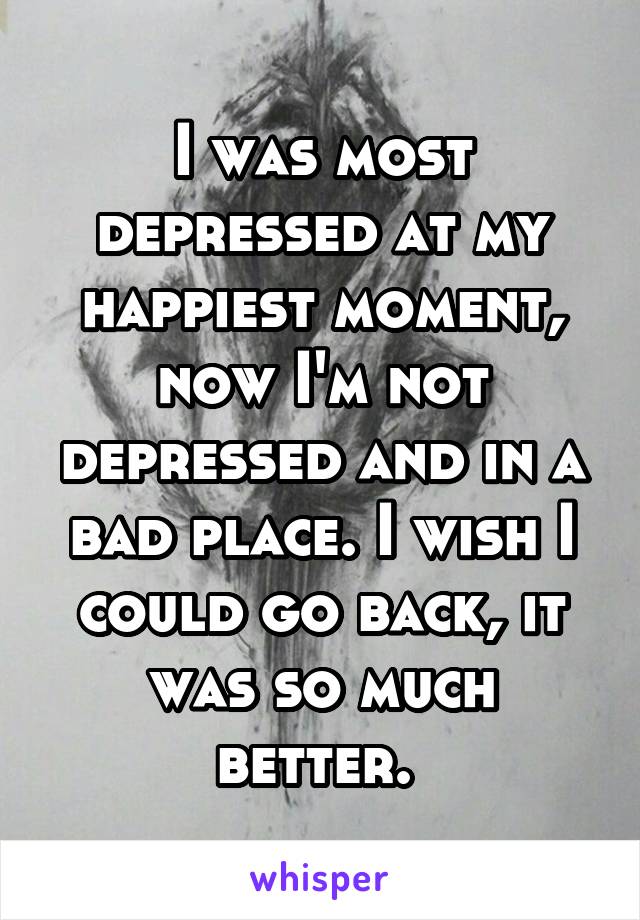 I was most depressed at my happiest moment, now I'm not depressed and in a bad place. I wish I could go back, it was so much better. 