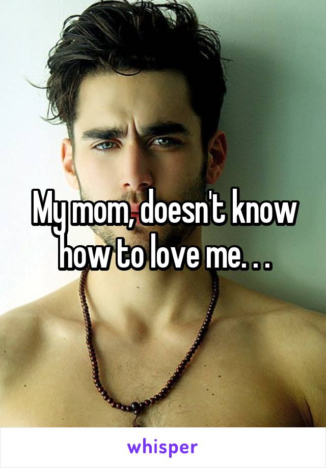 My mom, doesn't know how to love me. . .