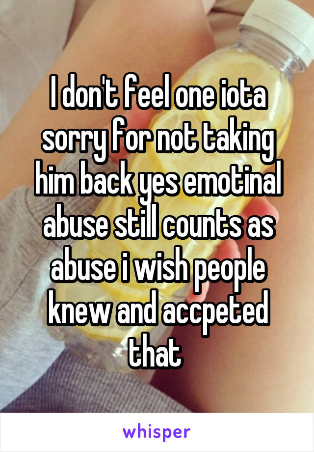 I don't feel one iota sorry for not taking him back yes emotinal abuse still counts as abuse i wish people knew and accpeted that 