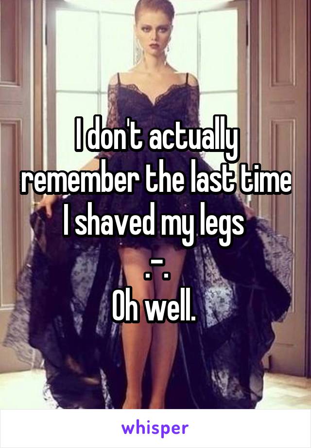 I don't actually remember the last time I shaved my legs 
.-.
Oh well. 