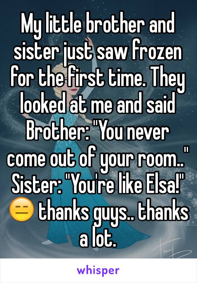 My little brother and sister just saw frozen for the first time. They looked at me and said 
Brother: "You never come out of your room.." 
Sister: "You're like Elsa!"
😑 thanks guys.. thanks a lot. 