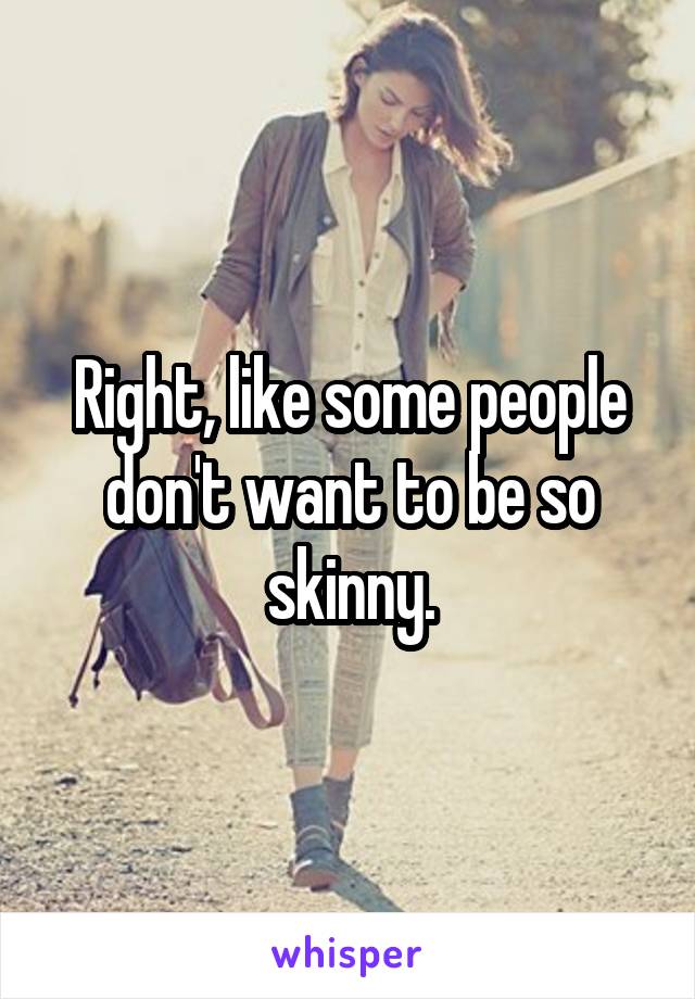 Right, like some people don't want to be so skinny.