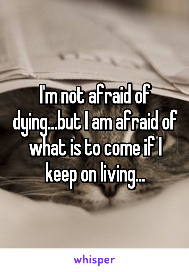 I'm not afraid of dying...but I am afraid of what is to come if I keep on living...