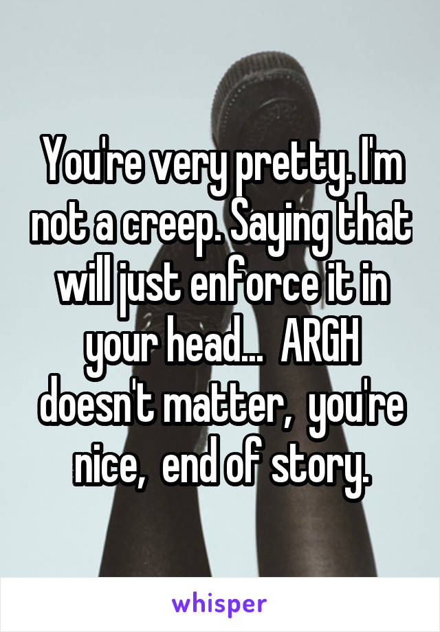 You're very pretty. I'm not a creep. Saying that will just enforce it in your head...  ARGH doesn't matter,  you're nice,  end of story.