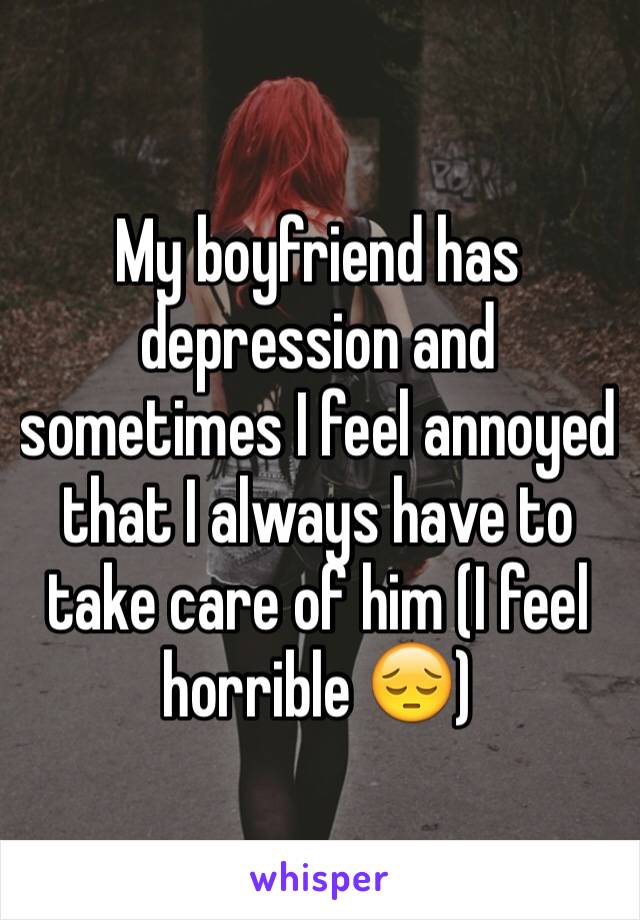 My boyfriend has depression and sometimes I feel annoyed that I always have to take care of him (I feel horrible 😔)