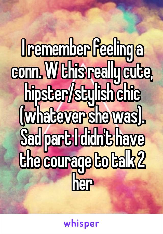 I remember feeling a conn. W this really cute, hipster/stylish chic (whatever she was). Sad part I didn't have the courage to talk 2 her