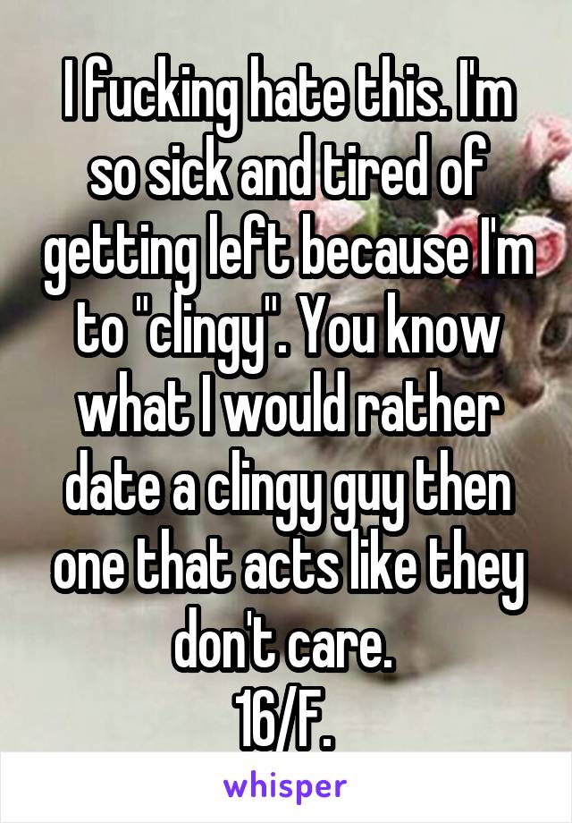 I fucking hate this. I'm so sick and tired of getting left because I'm to "clingy". You know what I would rather date a clingy guy then one that acts like they don't care. 
16/F. 