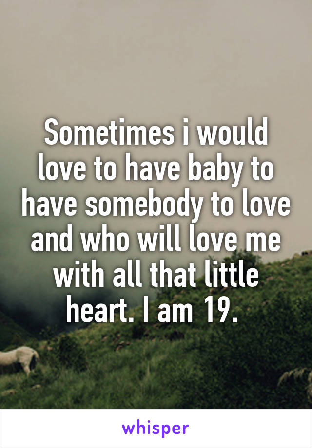 Sometimes i would love to have baby to have somebody to love and who will love me with all that little heart. I am 19. 