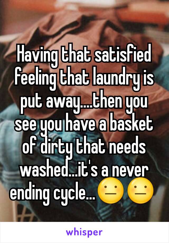Having that satisfied feeling that laundry is put away....then you see you have a basket of dirty that needs washed...it's a never ending cycle...😐😐 