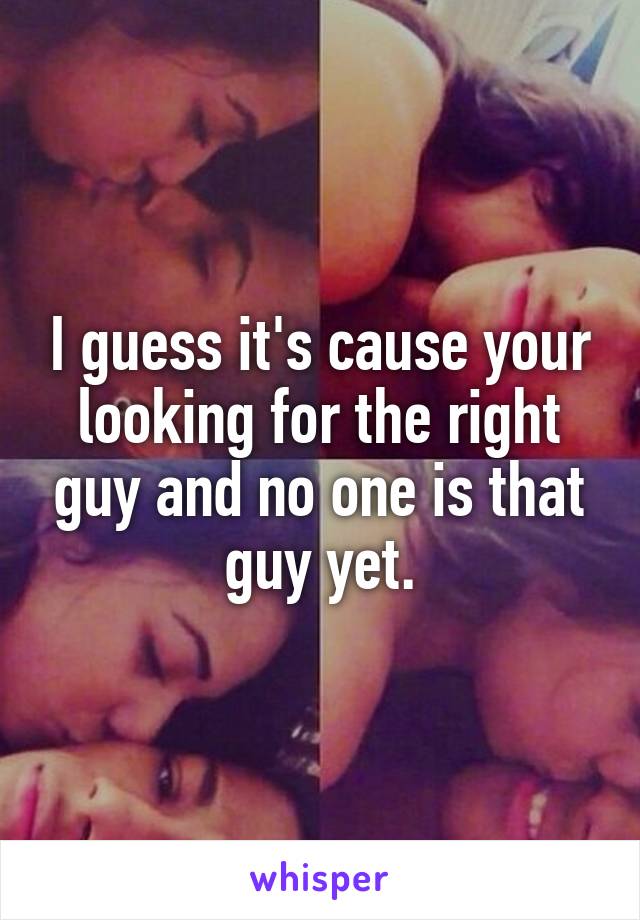 I guess it's cause your looking for the right guy and no one is that guy yet.