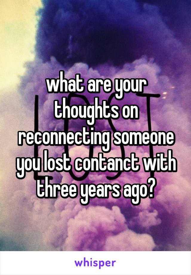 what are your thoughts on reconnecting someone you lost contanct with three years ago?