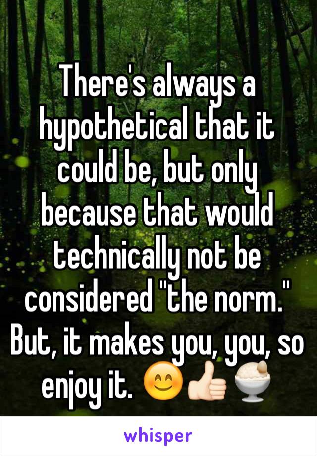 There's always a hypothetical that it could be, but only because that would technically not be considered "the norm." But, it makes you, you, so enjoy it. 😊👍🏻🍨