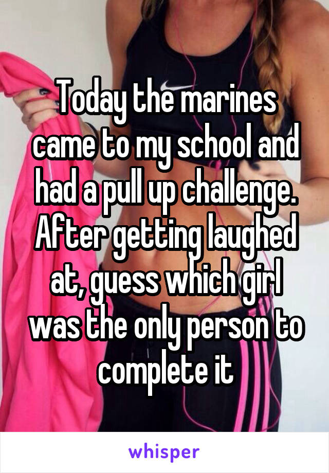 Today the marines came to my school and had a pull up challenge. After getting laughed at, guess which girl was the only person to complete it