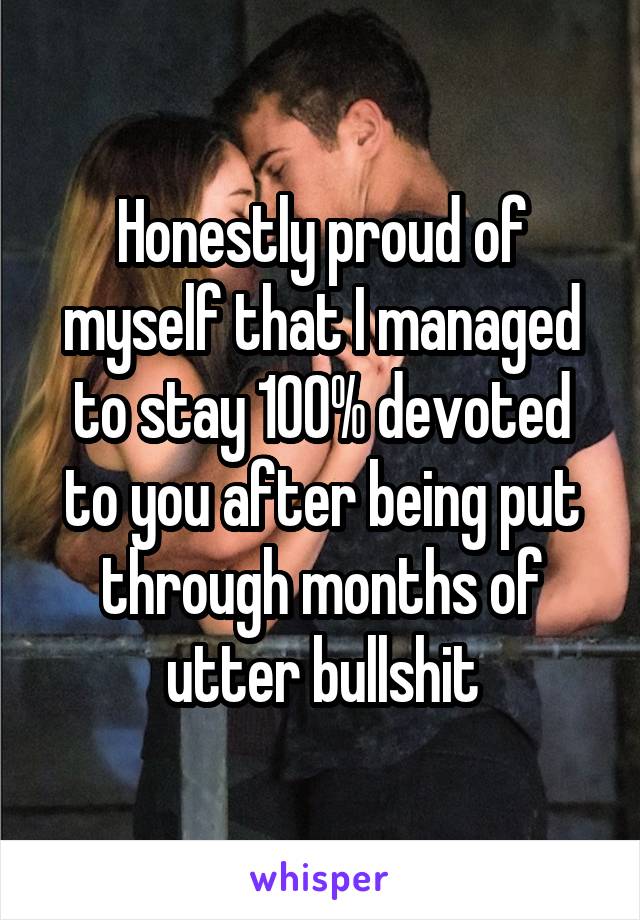 Honestly proud of myself that I managed to stay 100% devoted to you after being put through months of utter bullshit