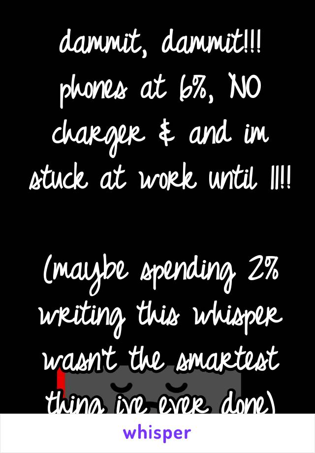 dammit, dammit!!!
phones at 6%, NO charger & and im stuck at work until 11!! 
(maybe spending 2% writing this whisper wasn't the smartest thing ive ever done)