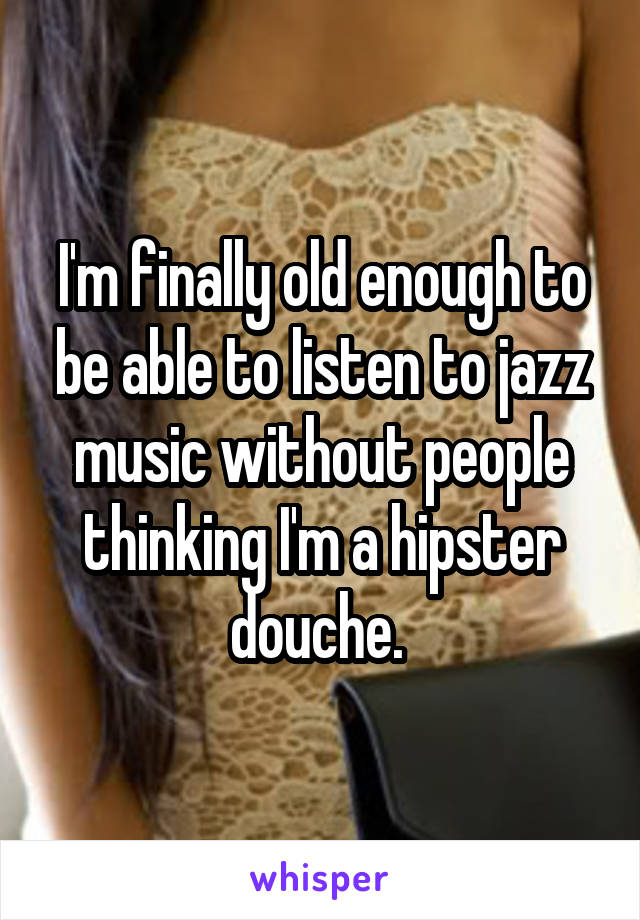 I'm finally old enough to be able to listen to jazz music without people thinking I'm a hipster douche. 