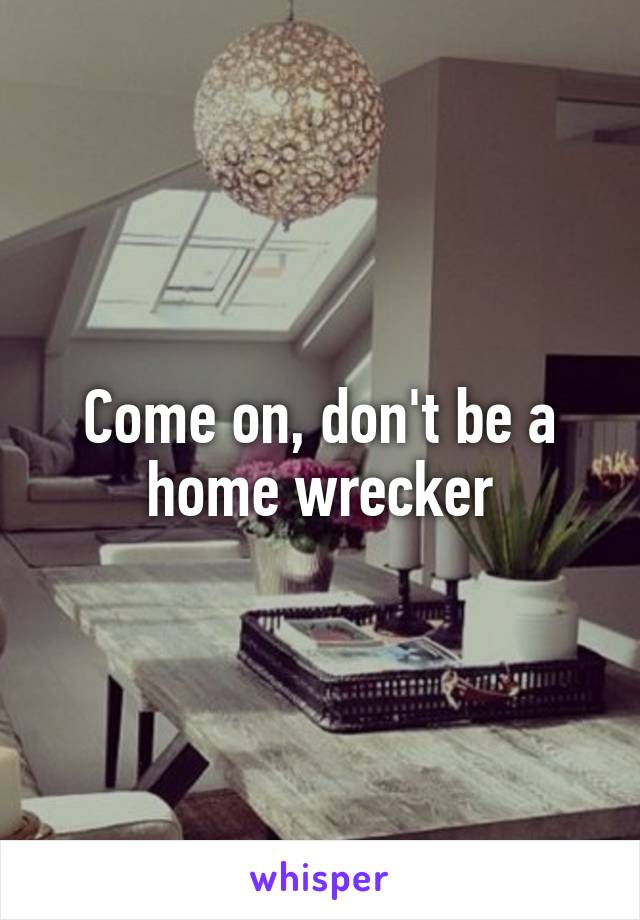 Come on, don't be a home wrecker